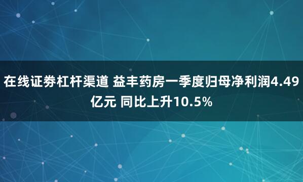 在线证劵杠杆渠道 益丰药房一季度归母净利润4.49亿元 同比上升10.5%