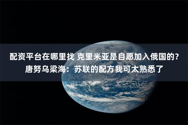 配资平台在哪里找 克里米亚是自愿加入俄国的？唐努乌梁海：苏联的配方我可太熟悉了