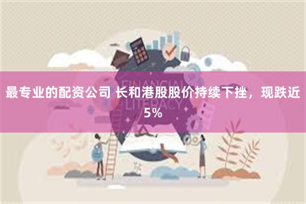 最专业的配资公司 长和港股股价持续下挫，现跌近5%