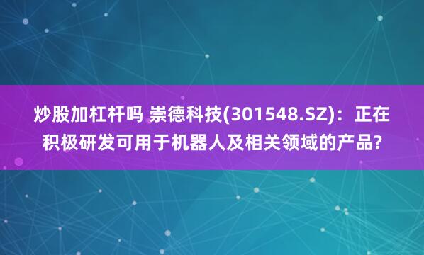 炒股加杠杆吗 崇德科技(301548.SZ)：正在积极研发可用于机器人及相关领域的产品?