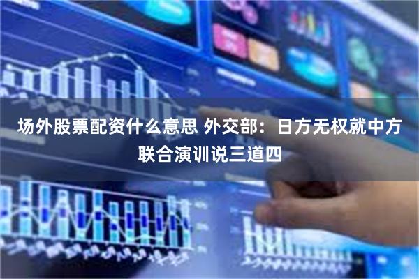 场外股票配资什么意思 外交部：日方无权就中方联合演训说三道四