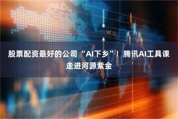 股票配资最好的公司 “AI下乡”！腾讯AI工具课走进河源紫金