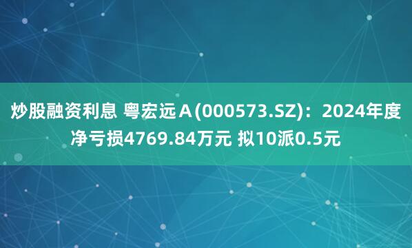 炒股融资利息 粤宏远Ａ(000573.SZ)：2024年度净亏损4769.84万元 拟10派0.5元