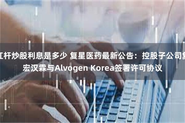 杠杆炒股利息是多少 复星医药最新公告：控股子公司复宏汉霖与Alvogen Korea签署许可协议