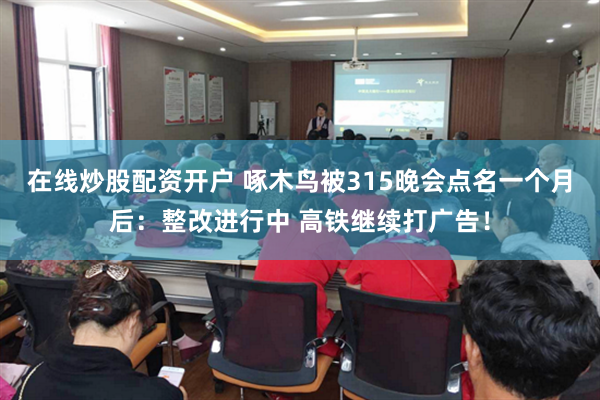 在线炒股配资开户 啄木鸟被315晚会点名一个月后：整改进行中 高铁继续打广告！