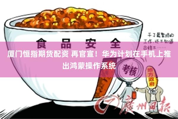 厦门恒指期货配资 再官宣！华为计划在手机上推出鸿蒙操作系统