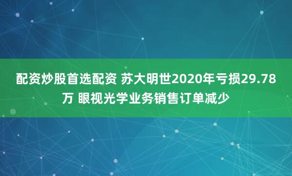 配资炒股首选配资 苏大明世2020年亏损29.78万 眼视光学业务销售订单减少