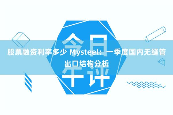 股票融资利率多少 Mysteel：一季度国内无缝管出口结构分析