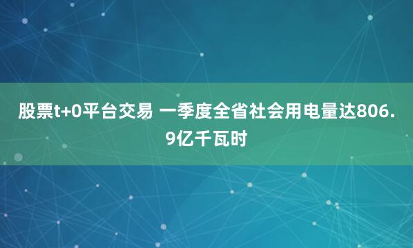 股票t+0平台交易 一季度全省社会用电量达806.9亿千瓦时