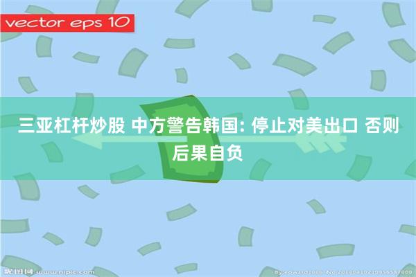 三亚杠杆炒股 中方警告韩国: 停止对美出口 否则后果自负
