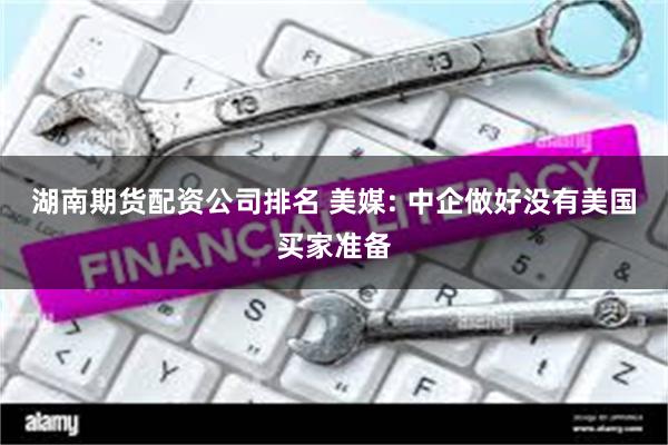 湖南期货配资公司排名 美媒: 中企做好没有美国买家准备