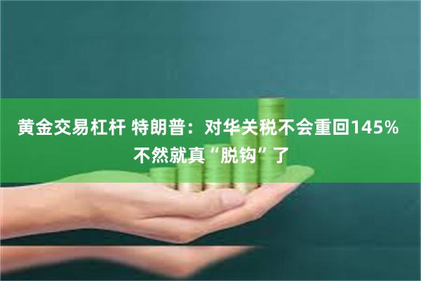 黄金交易杠杆 特朗普：对华关税不会重回145% 不然就真“脱钩”了