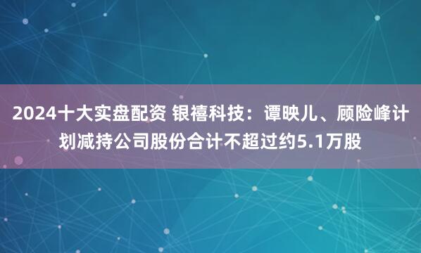 2024十大实盘配资 银禧科技：谭映儿、顾险峰计划减持公司股份合计不超过约5.1万股