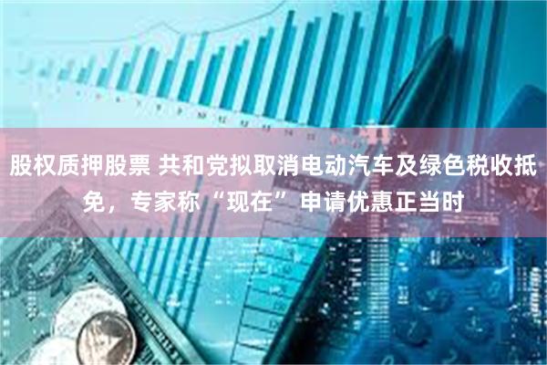 股权质押股票 共和党拟取消电动汽车及绿色税收抵免，专家称 “现在” 申请优惠正当时