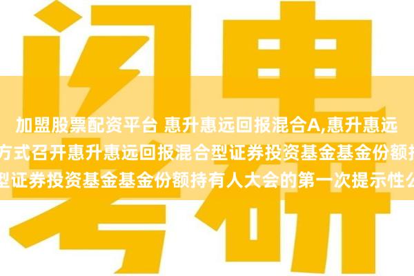 加盟股票配资平台 惠升惠远回报混合A,惠升惠远回报混合C: 关于以通讯方式召开惠升惠远回报混合型证券投资基金基金份额持有人大会的第一次提示性公告