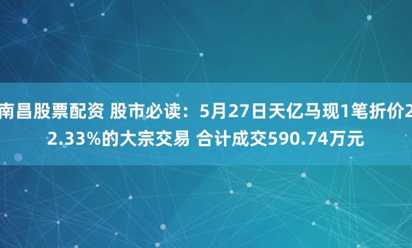 南昌股票配资 股市必读：5月27日天亿马现1笔折价22.33%的大宗交易 合计成交590.74万元