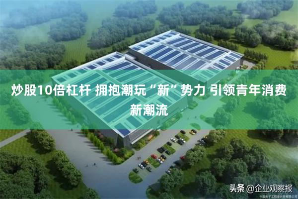 炒股10倍杠杆 拥抱潮玩“新”势力 引领青年消费新潮流