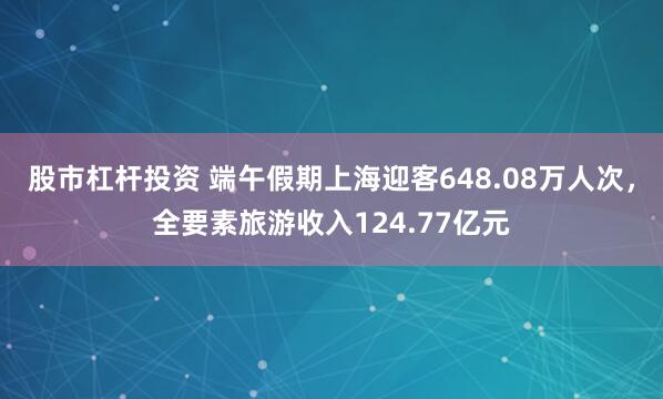 股市杠杆投资 端午假期上海迎客648.08万人次，全要素旅游收入124.77亿元