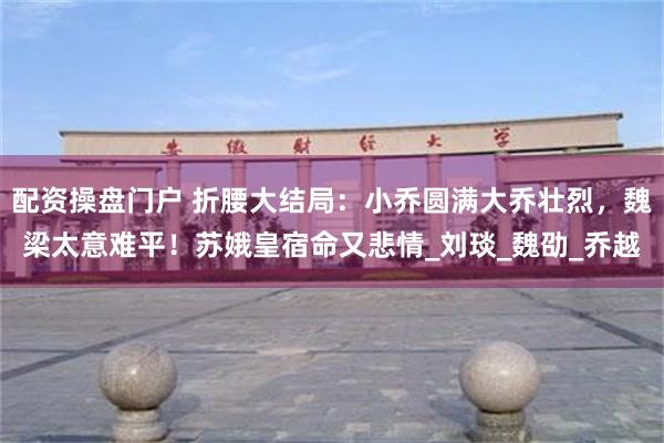 配资操盘门户 折腰大结局：小乔圆满大乔壮烈，魏梁太意难平！苏娥皇宿命又悲情_刘琰_魏劭_乔越