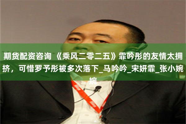 期货配资咨询 《乘风二零二五》霏吟彤的友情太拥挤，可惜罗予彤被多次落下_马吟吟_宋妍霏_张小婉
