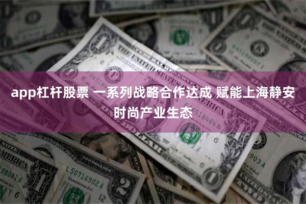 app杠杆股票 一系列战略合作达成 赋能上海静安时尚产业生态