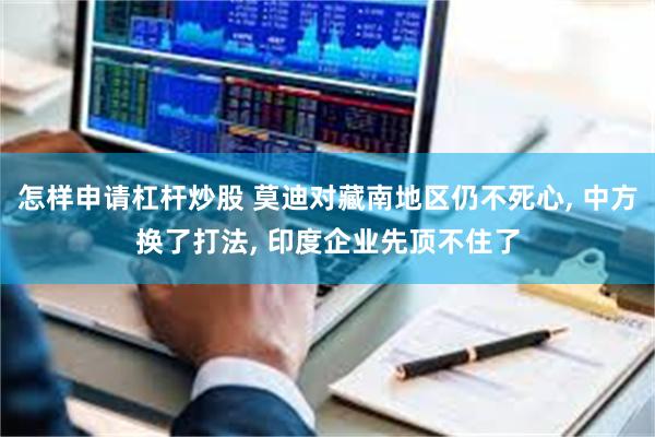 怎样申请杠杆炒股 莫迪对藏南地区仍不死心, 中方换了打法, 印度企业先顶不住了
