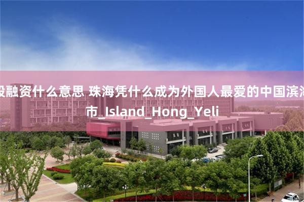 炒股融资什么意思 珠海凭什么成为外国人最爱的中国滨海城市_Island_Hong_Yeli
