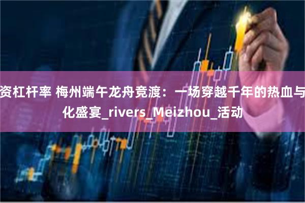 融资杠杆率 梅州端午龙舟竞渡：一场穿越千年的热血与文化盛宴_rivers_Meizhou_活动