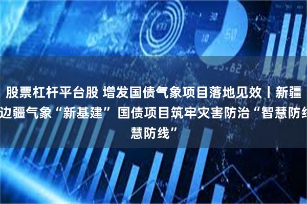 股票杠杆平台股 增发国债气象项目落地见效丨新疆：边疆气象“新基建” 国债项目筑牢灾害防治“智慧防线”