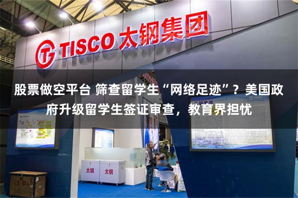 股票做空平台 筛查留学生“网络足迹”？美国政府升级留学生签证审查，教育界担忧