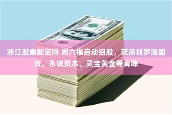 浙江股票配资网 周六福启动招股，获深圳罗湖国资、永诚资本、灵宝黄金等青睐