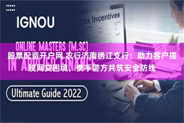股票配资开户网 农行济南绣江支行：助力客户摆脱网贷困境，携手警方共筑安全防线
