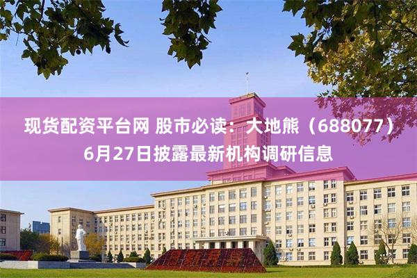 现货配资平台网 股市必读：大地熊（688077）6月27日披露最新机构调研信息