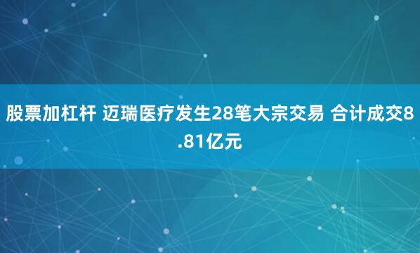 股票加杠杆 迈瑞医疗发生28笔大宗交易 合计成交8.81亿元